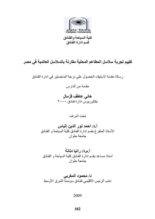 182
‫والفنادق‬ ‫السياحة‬ ‫كلية‬
‫الفنادق‬ ‫ادارة‬ ‫قسم‬
‫ا‬ ‫سالسل‬ ‫تجربة‬ ‫تقييم‬‫مصر‬ ‫في‬ ‫العالمية‬ ‫بالسالسل‬ ‫مقارنة‬ ‫المحلية‬ ‫لمطاعم‬
‫الفنادق‬ ‫ادارة‬ ‫في‬ ‫الماجستير‬ ‫درجة‬ ‫علي‬ ‫الحصول‬ ‫الستيفاء‬ ‫مقدمة‬ ‫رسالة‬
‫الدار‬ ‫من‬ ‫مقدمة‬
‫قزمال‬ ‫عاطف‬ ‫هاني‬
‫بكال‬‫ور‬‫فنادق‬ ‫ادارة‬ ‫يو‬٠٢٢٢
‫اشراف‬ ‫تحت‬
‫أ‬.‫د‬/‫أ‬‫الدين‬ ‫نور‬ ‫حمد‬‫إ‬‫لياس‬
‫المتفرغ‬ ‫األستاذ‬‫ب‬‫ا‬ ‫كلية‬ ‫الفنادق‬ ‫ادارة‬ ‫قسم‬‫الفنادق‬ ‫و‬ ‫لسياحة‬
‫حلوان‬ ‫جامعة‬
‫أ‬.‫م‬.‫د‬/‫دنانة‬ ‫رانيا‬
‫أ‬‫ب‬ ‫مساعد‬ ‫ستاذ‬‫الفنادق‬ ‫و‬ ‫السياحة‬ ‫كلية‬ ‫الفنادق‬ ‫ادارة‬ ‫قسم‬
‫حلوان‬ ‫جامعة‬
‫د‬/‫ربي‬ ‫الم‬ ‫محمود‬
‫سونستا‬ ‫لفنادق‬ ‫االقليمي‬ ‫الرئيس‬ ‫نائب‬‫األوسط‬ ‫الشرق‬
2119
 