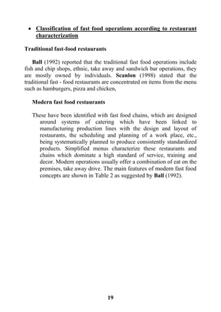 19
 Classification of fast food operations according to restaurant
characterization
Traditional fast-food restaurants
Ball (1992) reported that the traditional fast food operations include
fish and chip shops, ethnic, take away and sandwich bar operations, they
are mostly owned by individuals. Scanlon (1998) stated that the
traditional fast - food restaurants are concentrated on items from the menu
such as hamburgers, pizza and chicken,
Modern fast food restaurants
These have been identified with fast food chains, which are designed
around systems of catering which have been linked to
manufacturing production lines with the design and layout of
restaurants, the scheduling and planning of a work place, etc.,
being systematically planned to produce consistently standardized
products. Simplified menus characterize these restaurants and
chains which dominate a high standard of service, training and
decor. Modern operations usually offer a combination of eat on the
premises, take away drive. The main features of modern fast food
concepts are shown in Table 2 as suggested by Ball (1992).
 