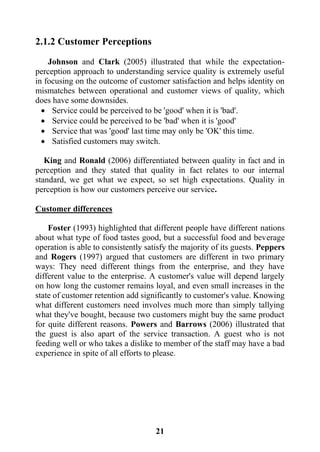 21
2.1.2 Customer Perceptions
Johnson and Clark (2005) illustrated that while the expectation-
perception approach to understanding service quality is extremely useful
in focusing on the outcome of customer satisfaction and helps identity on
mismatches between operational and customer views of quality, which
does have some downsides.
 Service could be perceived to be 'good' when it is 'bad'.
 Service could be perceived to be 'bad' when it is 'good'
 Service that was 'good' last time may only be 'OK' this time.
 Satisfied customers may switch.
King and Ronald (2006) differentiated between quality in fact and in
perception and they stated that quality in fact relates to our internal
standard, we get what we expect, so set high expectations. Quality in
perception is how our customers perceive our service.
Customer differences
Foster (1993) highlighted that different people have different nations
about what type of food tastes good, but a successful food and beverage
operation is able to consistently satisfy the majority of its guests. Peppers
and Rogers (1997) argued that customers are different in two primary
ways: They need different things from the enterprise, and they have
different value to the enterprise. A customer's value will depend largely
on how long the customer remains loyal, and even small increases in the
state of customer retention add significantly to customer's value. Knowing
what different customers need involves much more than simply tallying
what they've bought, because two customers might buy the same product
for quite different reasons. Powers and Barrows (2006) illustrated that
the guest is also apart of the service transaction. A guest who is not
feeding well or who takes a dislike to member of the staff may have a bad
experience in spite of all efforts to please.
 