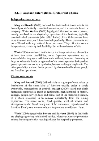 22
2.1.3 Local and International Restaurant Chains
Independents restaurants
King and Ronald (2006) declared that independent is one who is not
bound by or definitively committed to another, and it a particular brand or
company. While Walker (2006) highlighted that one or more owners,
usually involved in the day-to-day operation of the business, typically
own individual restaurants (also called Indies). Even if the owners have
more than one store, each functions independently. These restaurants are
not affiliated with any national brand or name. They offer the owner
independence, creativity and flexibility, but with an element of risk.
Wade (2006) mentioned that between the independent and chains lies
at least two other possibilities, some dependent operations are so
successful that they open additional units without, however, becoming as
large as to lose the hands on approach of the owner operator. Independent
group operators are not exactly chains, but more a longer single unit. The
other possibility and one that is pursued by thousands of business people
are franchise operations.
Chains restaurants
King and Ronald (2006) defined chain as a group of enterprises or
institutions of the same kind of function usually under a single
ownership, management or control. Walker (2006) stated that chain
restaurant comprises a group of restaurants, each identical in market,
concept, design, service, food and name. Part of the marketing strategy
of a chain restaurant is to remove uncertainty from the dining
experience. The same menu, food quality, level of service and
atmosphere can be found in any one of the restaurants, regardless of its
location. Family run teams or other entrepreneurs usually own them.
Wade (2006) agreed with Powers and Barrows (1999) in that chain
are playing a growing role in food service. Moreover, they are prominent
among the companies that recruit graduates for hospitality programs.
 