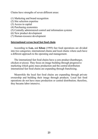 23
Chains have strengths of seven different areas:
(1) Marketing and brand recognition
(2) Site selection expertise
(3) Access to capital
(4) Purchasing economies
(5) Centrally administered control and information systems
(6) New product development
(7) Human-resource development
International versus local fast food chain
According to Lan, and Khan (1995) fast food operations are divided
into two categories; international chains and local chains where each have
a different approach to the operating and management.
The international fast food chains have a core product (hamburger,
chicken or pizza). They focus on image building through progressive
marketing which gains mass production and the central distribution
international fast food chains are expanding through franchising.
Meanwhile the local fast food chains are expanding through private
ownership and building their image through products. Local fast food
operations do not have mass production or central distribution; therefore,
they became labor intensive.
 