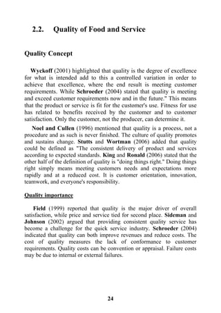 24
2.2. Quality of Food and Service
Quality Concept
Wyckoff (2001) highlighted that quality is the degree of excellence
for what is intended add to this a controlled variation in order to
achieve that excellence, where the end result is meeting customer
requirements. While Schroeder (2004) stated that quality is meeting
and exceed customer requirements now and in the future." This means
that the product or service is fit for the customer's use. Fitness for use
has related to benefits received by the customer and to customer
satisfaction. Only the customer, not the producer, can determine it.
Noel and Cullen (1996) mentioned that quality is a process, not a
procedure and as such is never finished. The culture of quality promotes
and sustains change. Stutts and Wortman (2006) added that quality
could be defined as "The consistent delivery of product and services
according to expected standards. King and Ronald (2006) stated that the
other half of the definition of quality is "doing things right." Doing things
right simply means meeting customers needs and expectations more
rapidly and at a reduced cost. It is customer orientation, innovation,
teamwork, and everyone's responsibility.
Quality importance
Field (1999) reported that quality is the major driver of overall
satisfaction, while price and service tied for second place. Sideman and
Johnson (2002) argued that providing consistent quality service has
become a challenge for the quick service industry. Schroeder (2004)
indicated that quality can both improve revenues and reduce costs. The
cost of quality measures the lack of conformance to customer
requirements. Quality costs can be convention or appraisal. Failure costs
may be due to internal or external failures.
 