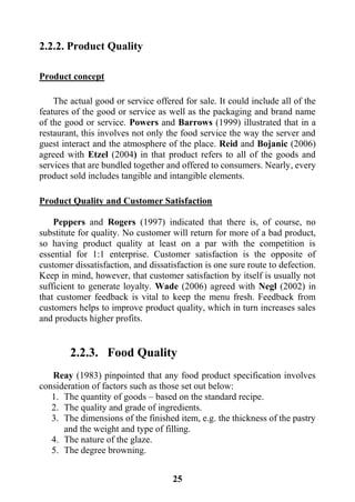 25
2.2.2. Product Quality
Product concept
The actual good or service offered for sale. It could include all of the
features of the good or service as well as the packaging and brand name
of the good or service. Powers and Barrows (1999) illustrated that in a
restaurant, this involves not only the food service the way the server and
guest interact and the atmosphere of the place. Reid and Bojanic (2006)
agreed with Etzel (2004) in that product refers to all of the goods and
services that are bundled together and offered to consumers. Nearly, every
product sold includes tangible and intangible elements.
Product Quality and Customer Satisfaction
Peppers and Rogers (1997) indicated that there is, of course, no
substitute for quality. No customer will return for more of a bad product,
so having product quality at least on a par with the competition is
essential for 1:1 enterprise. Customer satisfaction is the opposite of
customer dissatisfaction, and dissatisfaction is one sure route to defection.
Keep in mind, however, that customer satisfaction by itself is usually not
sufficient to generate loyalty. Wade (2006) agreed with Negl (2002) in
that customer feedback is vital to keep the menu fresh. Feedback from
customers helps to improve product quality, which in turn increases sales
and products higher profits.
2.2.3. Food Quality
Reay (1983) pinpointed that any food product specification involves
consideration of factors such as those set out below:
1. The quantity of goods – based on the standard recipe.
2. The quality and grade of ingredients.
3. The dimensions of the finished item, e.g. the thickness of the pastry
and the weight and type of filling.
4. The nature of the glaze.
5. The degree browning.
 
