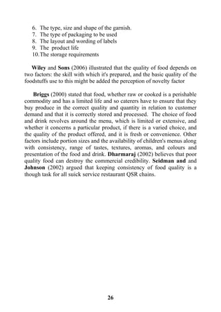 26
6. The type, size and shape of the garnish.
7. The type of packaging to be used
8. The layout and wording of labels
9. The product life
10.The storage requirements
Wiley and Sons (2006) illustrated that the quality of food depends on
two factors: the skill with which it's prepared, and the basic quality of the
foodstuffs use to this might be added the perception of novelty factor
Briggs (2000) stated that food, whether raw or cooked is a perishable
commodity and has a limited life and so caterers have to ensure that they
buy produce in the correct quality and quantity in relation to customer
demand and that it is correctly stored and processed. The choice of food
and drink revolves around the menu, which is limited or extensive, and
whether it concerns a particular product, if there is a varied choice, and
the quality of the product offered, and it is fresh or convenience. Other
factors include portion sizes and the availability of children's menus along
with consistency, range of tastes, textures, aromas, and colours and
presentation of the food and drink. Dharmaraj (2002) believes that poor
quality food can destroy the commercial credibility. Seidman and and
Johnson (2002) argued that keeping consistency of food quality is a
though task for all suick service restaurant QSR chains.
 