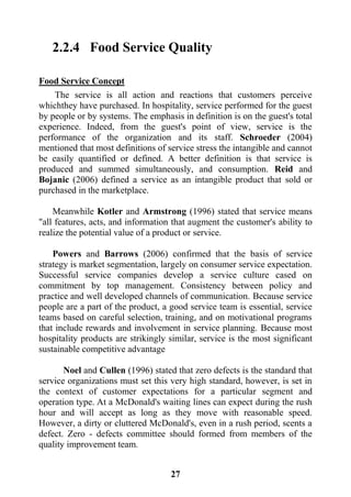 27
2.2.4 Food Service Quality
ConceptServiceFood
The service is all action and reactions that customers perceive
whichthey have purchased. In hospitality, service performed for the guest
by people or by systems. The emphasis in definition is on the guest's total
experience. Indeed, from the guest's point of view, service is the
performance of the organization and its staff. Schroeder (2004)
mentioned that most definitions of service stress the intangible and cannot
be easily quantified or defined. A better definition is that service is
produced and summed simultaneously, and consumption. Reid and
Bojanic (2006) defined a service as an intangible product that sold or
purchased in the marketplace.
Meanwhile Kotler and Armstrong (1996) stated that service means
"all features, acts, and information that augment the customer's ability to
realize the potential value of a product or service.
Powers and Barrows (2006) confirmed that the basis of service
strategy is market segmentation, largely on consumer service expectation.
Successful service companies develop a service culture cased on
commitment by top management. Consistency between policy and
practice and well developed channels of communication. Because service
people are a part of the product, a good service team is essential, service
teams based on careful selection, training, and on motivational programs
that include rewards and involvement in service planning. Because most
hospitality products are strikingly similar, service is the most significant
sustainable competitive advantage
Noel and Cullen (1996) stated that zero defects is the standard that
service organizations must set this very high standard, however, is set in
the context of customer expectations for a particular segment and
operation type. At a McDonald's waiting lines can expect during the rush
hour and will accept as long as they move with reasonable speed.
However, a dirty or cluttered McDonald's, even in a rush period, scents a
defect. Zero - defects committee should formed from members of the
quality improvement team.
 