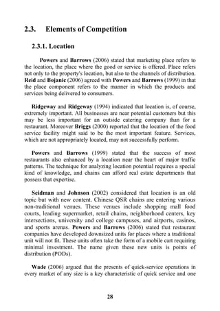 28
2.3. Elements of Competition
2.3.1. Location
Powers and Barrows (2006) stated that marketing place refers to
the location, the place where the good or service is offered. Place refers
not only to the property's location, but also to the channels of distribution.
Reid and Bojanic (2006) agreed with Powers and Barrows (1999) in that
the place component refers to the manner in which the products and
services being delivered to consumers.
Ridgeway and Ridgeway (1994) indicated that location is, of course,
extremely important. All businesses are near potential customers but this
may be less important for an outside catering company than for a
restaurant. Moreover Briggs (2000) reported that the location of the food
service facility might said to be the most important feature. Services,
which are not appropriately located, may not successfully perform.
Powers and Barrows (1999) stated that the success of most
restaurants also enhanced by a location near the heart of major traffic
patterns. The technique for analyzing location potential requires a special
kind of knowledge, and chains can afford real estate departments that
possess that expertise.
Seidman and Johnson (2002) considered that location is an old
topic but with new content. Chinese QSR chains are entering various
non-traditional venues. These venues include shopping mall food
courts, leading supermarket, retail chains, neighborhood centers, key
intersections, university and college campuses, and airports, casinos,
and sports arenas. Powers and Barrows (2006) stated that restaurant
companies have developed downsized units for places where a traditional
unit will not fit. These units often take the form of a mobile cart requiring
minimal investment. The name given these new units is points of
distribution (PODs).
Wade (2006) argued that the presents of quick-service operations in
every market of any size is a key characteristic of quick service and one
 