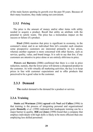 29
of the main factors sporting its growth over the past 50 years. Because of
their many locations, they make eating out convenient.
2.3.2 Pricing
The price is the amount of money and/or other items with utility
needed to acquire a product. Recall that utility an attribute with the
potential to satisfy wants. The price has a tremendous impact on the
success or failure of a product.
Etzel (2004) mention that price is significant in economy, in the
costumer's mind, and in an individual firm let's consider each situation
some prospective customers are interested primarily in law prices,
whereas another segment is more concerned with other factors, such as
service, quality, value, and brand image. It is safe to say that few, if any
customers are attentive to price alone or are entirely oblivious to price.
Powers and Barrows (2006) confirmed that there is a risk in price
reduction, namely, that the lower price will denote a cheapened product to
the customer. As with virtually all marketing activities, the key is to keep
prices in line with customer expectations and to offer products that
perceived to be a good value to the customer.
2.3.3 Demand
The market demand is the demand for a product or service.
2.3.4. Training
Stutts and Wortman (2006) agreed with Noel and Cullen (1996) in
that training is the process of integrating personal and organizational
goals. Donnelly et al. (1998) indicated that inadequate training can be a
major barrier to quality. Hill and Jones (1998) found that a company that
employs individuals with high skills is likely to be more efficient than one
employing less skilled personnel.
 