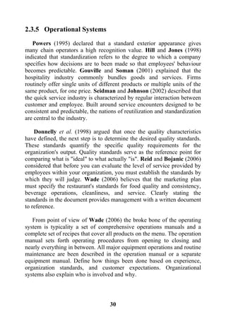 31
2.3.5 Operational Systems
Powers (1995) declared that a standard exterior appearance gives
many chain operators a high recognition value. Hill and Jones (1998)
indicated that standardization refers to the degree to which a company
specifies how decisions are to been made so that employees' behaviour
becomes predictable. Gouville and Soman (2001) explained that the
hospitality industry commonly bundles goods and services. Firms
routinely offer single units of different products or multiple units of the
same product, for one price. Seidman and Johnson (2002) described that
the quick service industry is characterized by regular interaction between
customer and employee. Built around service encounters designed to be
consistent and predictable, the nations of reutilization and standardization
are central to the industry.
Donnelly et al. (1998) argued that once the quality characteristics
have defined, the next step is to determine the desired quality standards.
These standards quantify the specific quality requirements for the
organization's output. Quality standards serve as the reference point for
comparing what is "ideal" to what actually "is". Reid and Bojanic (2006)
considered that before you can evaluate the level of service provided by
employees within your organization, you must establish the standards by
which they will judge. Wade (2006) believes that the marketing plan
must specify the restaurant's standards for food quality and consistency,
beverage operations, cleanliness, and service. Clearly stating the
standards in the document provides management with a written document
to reference.
From point of view of Wade (2006) the broke bone of the operating
system is typicality a set of comprehensive operations manuals and a
complete set of recipes that cover all products on the menu. The operation
manual sets forth operating procedures from opening to closing and
nearly everything in between. All major equipment operations and routine
maintenance are been described in the operation manual or a separate
equipment manual. Define how things been done based on experience,
organization standards, and customer expectations. Organizational
systems also explain who is involved and why.
 