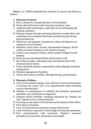 32
Parsa et al. (2005) pinpointed the elements of success and failure as
follows:
1. Elements of success
A. Have a distinctive concept that been well researched.
B. Ensure that all decision make long-term economic sense.
C. Adapt desirable technologies, especially for record keeping and
tracking customers.
D. Educate mangers through continuing education at trade shows and
workshops an environment that fosters professional growth has
better productivity
E. Effectively and regularly communicate values and objectives to
employees in one instance.
F. Maintain a clear vision, mission, and operation strategies, but be
willing to amend strategies as the situation changes.
G. Create a cost conscious culture, which includes stringent record
keeping.
H. Focus on one concentrated theme and develop it well.
I. Be willing to make a substantial time commitment both to the
restaurant and to family.
J. Create and build a positive organization culture through consistent
management.
K. Maintain management flexibility.
L. Choose the location carefully, although having a good location.
2. Elements of failure:
A. Lack of documented strategy; only informal or oral communication
of mission and vision; lack of an organizational culture fostering
success characteristics.
B. Inability or unwillingness to establish and formalize operational
standards; seat-of-the-pants management.
C. Frequent critical incidents; managing operations by "putting out
fires" appears to be a common practice.
D. Focusing on one aspect of the business at the expense of the others.
E. Poor choice of location.
F. Lack of match between restaurant concept and location.
G. Lack of business experience or knowledge of restaurant operations.
H. Poor communication with consumers. Negative consumer
perception of value price and product must match.
 