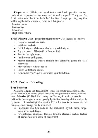 34
Pepper et al. (1984) considered that a fast food operation has two
main aims: to please the customer and to make a profit. The giant fast
food chains were built on the belief that four things operating together
will bring them their success, these four things are:-
Limited menu
Fast service
Low price
High sales volume
Brian De Silva (2006) pointed the top tips of WOW success as follows:
 Research market and area.
 Establish budget.
 Brief designer: Make sure choose a good designer.
 Agree concept: What will be famous for?
 Recruit the right team.
 Inspire team and guests.
 Market restaurant: Public relation and collateral, guest and staff
incentives.
 Make changes when need to.
 Listen to staff and guests.
 Remember: you're only as good as your last drink.
2.3.7 Product Branding
Brand concept
According to King and Ronald (2006) image is a popular conception (as of a
person, institution, or nation) project especially through mass media importance of
brand. Martina (1958) defined image as "the way in which a store is
defined in the shopper's mined, partly by its functional qualities and partly
by an aural of psychological attributes. From this, two key elements in the
construction of image can be identified.
o Functional qualities such as the restaurant layout, menu range,
price levels and décor.
o Psychological attributes: The less tangible elements such as feeling
of friendliness or a sense of excitement.
 