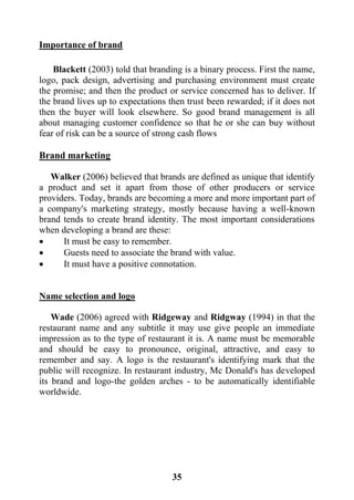 35
Importance of brand
Blackett (2003) told that branding is a binary process. First the name,
logo, pack design, advertising and purchasing environment must create
the promise; and then the product or service concerned has to deliver. If
the brand lives up to expectations then trust been rewarded; if it does not
then the buyer will look elsewhere. So good brand management is all
about managing customer confidence so that he or she can buy without
fear of risk can be a source of strong cash flows
Brand marketing
Walker (2006) believed that brands are defined as unique that identify
a product and set it apart from those of other producers or service
providers. Today, brands are becoming a more and more important part of
a company's marketing strategy, mostly because having a well-known
brand tends to create brand identity. The most important considerations
when developing a brand are these:
 It must be easy to remember.
 Guests need to associate the brand with value.
 It must have a positive connotation.
Name selection and logo
Wade (2006) agreed with Ridgeway and Ridgway (1994) in that the
restaurant name and any subtitle it may use give people an immediate
impression as to the type of restaurant it is. A name must be memorable
and should be easy to pronounce, original, attractive, and easy to
remember and say. A logo is the restaurant's identifying mark that the
public will recognize. In restaurant industry, Mc Donald's has developed
its brand and logo-the golden arches - to be automatically identifiable
worldwide.
 