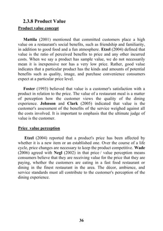 36
2.3.8 Product Value
Product value concept
Mattila (2001) mentioned that committed customers place a high
value on a restaurant's social benefits, such as friendship and familiarity,
in addition to good food and a fun atmosphere. Etzel (2004) defined that
value is the ratio of perceived benefits to price and any other incurred
costs. When we say a product has sample value, we do not necessarily
mean it is inexpensive nor has a very low price. Rather, good value
indicates that a particular product has the kinds and amounts of potential
benefits such as quality, image, and purchase convenience consumers
expect at a particular price level.
Foster (1993) believed that value is a customer's satisfaction with a
product in relation to the price. The value of a restaurant meal is a matter
of perception how the customer views the quality of the dining
experience. Johnson and Clark (2005) indicated that value is the
customer's assessment of the benefits of the service weighed against all
the costs involved. It is important to emphasis that the ultimate judge of
value is the customer.
Price value perception
Etzel (2004) reported that a product's price has been affected by
whether it is a new item or an established one. Over the course of a life
cycle, price changes are necessary to keep the product competitive. Wade
(2006) agreed with Negl (2002) in that price / value perception means
consumers believe that they are receiving value for the price that they are
paying, whether the customers are eating in a fast food restaurant or
dining in the finest restaurant in the area. The décor, ambience, and
service standards must all contribute to the customer's perception of the
dining experience.
 