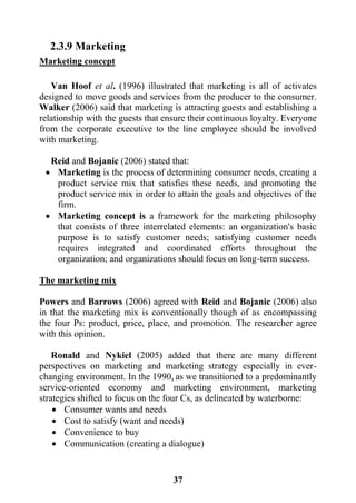 37
2.3.9 Marketing
Marketing concept
Van Hoof et al. (1996) illustrated that marketing is all of activates
designed to move goods and services from the producer to the consumer.
Walker (2006) said that marketing is attracting guests and establishing a
relationship with the guests that ensure their continuous loyalty. Everyone
from the corporate executive to the line employee should be involved
with marketing.
Reid and Bojanic (2006) stated that:
 Marketing is the process of determining consumer needs, creating a
product service mix that satisfies these needs, and promoting the
product service mix in order to attain the goals and objectives of the
firm.
 Marketing concept is a framework for the marketing philosophy
that consists of three interrelated elements: an organization's basic
purpose is to satisfy customer needs; satisfying customer needs
requires integrated and coordinated efforts throughout the
organization; and organizations should focus on long-term success.
The marketing mix
Powers and Barrows (2006) agreed with Reid and Bojanic (2006) also
in that the marketing mix is conventionally though of as encompassing
the four Ps: product, price, place, and promotion. The researcher agree
with this opinion.
Ronald and Nykiel (2005) added that there are many different
perspectives on marketing and marketing strategy especially in ever-
changing environment. In the 1990s as we transitioned to a predominantly
service-oriented economy and marketing environment, marketing
strategies shifted to focus on the four Cs, as delineated by waterborne:
 Consumer wants and needs
 Cost to satisfy (want and needs)
 Convenience to buy
 Communication (creating a dialogue)
 
