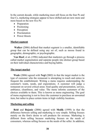 38
In the current decade, while marketing must still focus on the four Ps and
four Cs, marketing strategies appear to have shifted and are now more and
more based on the new five Ps:
 Preparation
 Positioning
 Perception
 Proclamation
 Power thrusts
Market segment
Walker (2006) defined that market segment is a smaller, identifiable
group that can be defined using any set of, such as moose found in
geographic, demographic, or psychographic.
Van Hoof, et al. (1996) indicated that marketers go through a process
called market segmentation and separate people into distinct group based
on their individual characteristics and buying habits.
The target market
Wade (2006) agreed with Negl (2002) in that the target market is the
type of customer who the restaurant is attempting to reach and entice to
frequent the establishment. Writing a menu requires understanding the
customer's wants, needs, and expectations. A customer will judge a
restaurant on several critical areas: food quality and presentation, service,
ambiance, cleanliness, and value. The menu informs customers of the
choices available to them. This is known as menu engineering. The goal
of menu engineering is not to force the customer to purchase an unwanted
item, but rather to place certain items in high visibility locations.
Marketing and selling
Reid and Bojanic (2006) agreed with Medik (1999) in that the
difference between selling and marketing is very simple. Selling focuses
mainly on the firm's desire to sell products for revenue. Marketing is
different from selling because marketing focuses on the needs of
consumers, whereas selling focuses on the needs of the seller. In addition,
 