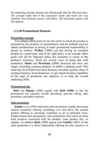 39
the marketing concept advances the finical goals that the firm may have.
The concept holds that if the consumer's needs and wants are very
satisfied, then financial success will follow. The researcher agrees with
this opinion.
2.3.10 Promotional Element
Promotion concept
From Etzel (2004) point of view the extent to which the product is
promoted by the producer or intermediaries and the methods used are
added considerations in pricing if major promotional responsibility is
placed on retailers. Walker (2006) said that having an excellent
product at a good price and in the right place is not enough. Sales
goals will not be obtained unless the consumer is aware of the
product's existence. There are several ways of doing this with
promotion. Stutts and Wortman (2006) illustrated that have one
single overriding common purpose: to fulfill a marking need. This
need may be to build trial (new) business, develop a greater share of
existing business, keep businesses, or get repeat business regardless
of the type of promotion the objective is to help the overall
marketing effort.
Promotional mix
Reid and Bojanic (2006) agreed with Reid (1989) in that the
promotional mix elements include advertising, personal selling, sales
promotion, and public relations.
Sales promotion
Schultz et al. (1993) stated that sales promotion: usually short-term
tactical incentives offering something over and above the normal
product offering to encourage customers to act in particular ways.
Product-based sales promotions: sales promotions that centre on some
kind incentive connected with the product: extra product free, or
samples. In addition Reid (1989) agreed with Gottleb (1982) in that
sales promotion is a direct inducement offering an extra incentive to
 