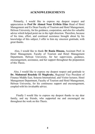 4
ACKNOWLEDGEMENTS
Primarily, I would like to express my deepest respect and
appreciation to Prof Dr Ahmed Nour El-Dein Elias Head of Hotel
Management and Ex Dean Faculty of Tourism and Hotel Management,
Helwan University, for his guidance, cooperation, and also his valuable
advice which helped point me in the right direction. Therefore, because
of his time, effort, and continual assistance brought about by his
knowledge of this subject, I offer to him my sincerest gratitude, with
great thanks.
Also, I would like to thank Dr Rania Dinana, Assistant Prof; in
Hotel Management, Faculty of Tourism and Hotel Management
Department, Helwan University, for her supervision, guidance,
encouragement, assistance, and her support throughout the preparation
of this Thesis.
Also, I would like to express my deepest respect and gratitude to
Dr. Mahmoud Roushdy El Maghraby, Regional Vice President of
Finance Middle East, Sonesta International, and Visitor lecturer, Hotel
Management Department, Faculty of Tourism and Hotel Management,
Helwan University, for his continuous support and encouragement,
coupled with his invaluable advice.
Finally I would like to express my deepest thanks to my dear
family, and my friends, who supported me and encouraged me
throughout the work on this Thesis.
 