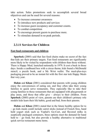 41
take action. Sales promotions seek to accomplish several broad
objectives and can be used for several reasons:
 To increase consumer awareness
 To introduce new products and services
 To increase guest occupancy and customer counts.
 To combat competition
 To encourage present guests to purchase more.
 To stimulate demand in no peak periods.
2.3.11 Services for Children
Fast food restaurants and children
Spurlock (2005) said that fast food chains make no secret of the fact
that kids are their primary targets. Fast food restaurants are significantly
more likely to be visited by respondents with children than those without.
There is Happy Meal, launched nationally in 1979. It cost a buck in those
days. Inside a cardboard box with a circus theme, kids found a McDonald
stencil, a puzzle book, and a Mc Wrist wallet. The meal-plus-toys
packaging proved to be an instant hit with the first star trek Happy Meals
that very year.
Hahm and Khan (2001) considered that parents with young children
enjoy the conveniences of eating out, and they often take their young
families to quick serve restaurants. They especially like to take their
young families to those restaurants that are equipped with playgrounds or
play areas, and those that offer give – always to their children. From
Spurlock (2005) point of view, parents are their children's primary role
models kids learn their life habits, good and bad, from their parents.
Hahm and Khan (2001) stated that in the future healthy option for to
– go kids meals could include carrot sticks instead of French fires, hand
held yogurt stick such as Yoplait's Go-Curt, and flavored milks in
aseptically packaged containers, these options meet the demand for hand
held to – go food, but also provide a healthy alternative to traditional
quick service restaurant menu items.
 