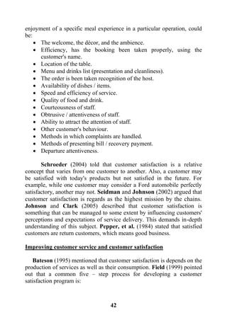 42
enjoyment of a specific meal experience in a particular operation, could
be:
 The welcome, the décor, and the ambience.
 Efficiency, has the booking been taken properly, using the
customer's name.
 Location of the table.
 Menu and drinks list (presentation and cleanliness).
 The order is been taken recognition of the host.
 Availability of dishes / items.
 Speed and efficiency of service.
 Quality of food and drink.
 Courteousness of staff.
 Obtrusive / attentiveness of staff.
 Ability to attract the attention of staff.
 Other customer's behaviour.
 Methods in which complaints are handled.
 Methods of presenting bill / recovery payment.
 Departure attentiveness.
Schroeder (2004) told that customer satisfaction is a relative
concept that varies from one customer to another. Also, a customer may
be satisfied with today's products but not satisfied in the future. For
example, while one customer may consider a Ford automobile perfectly
satisfactory, another may not. Seidman and Johnson (2002) argued that
customer satisfaction is regards as the highest mission by the chains.
Johnson and Clark (2005) described that customer satisfaction is
something that can be managed to some extent by influencing customers'
perceptions and expectations of service delivery. This demands in-depth
understanding of this subject. Pepper, et al. (1984) stated that satisfied
customers are return customers, which means good business.
Improving customer service and customer satisfaction
Bateson (1995) mentioned that customer satisfaction is depends on the
production of services as well as their consumption. Field (1999) pointed
out that a common five – step process for developing a customer
satisfaction program is:
 