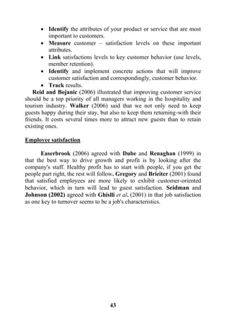 43
 Identify the attributes of your product or service that are most
important to customers.
 Measure customer – satisfaction levels on these important
attributes.
 Link satisfactions levels to key customer behavior (use levels,
member retention).
 Identify and implement concrete actions that will improve
customer satisfaction and correspondingly, customer behavior.
 Track results.
Reid and Bojanic (2006) illustrated that improving customer service
should be a top priority of all managers working in the hospitality and
tourism industry. Walker (2006) said that we not only need to keep
guests happy during their stay, but also to keep them returning-with their
friends. It costs several times more to attract new guests than to retain
existing ones.
Employee satisfaction
Easerbrook (2006) agreed with Dube and Renaghan (1999) in
that the best way to drive growth and profit is by looking after the
company's staff. Healthy profit has to start with people, if you get the
people part right, the rest will follow. Gregory and Brieiter (2001) found
that satisfied employees are more likely to exhibit customer-oriented
behavior, which in turn will lead to guest satisfaction. Seidman and
Johnson (2002) agreed with Ghislli et al. (2001) in that job satisfaction
as one key to turnover seems to be a job's characteristics.
 
