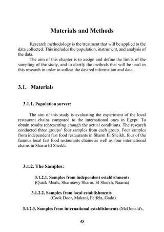 45
Materials and Methods
Research methodology is the treatment that will be applied to the
data collected. This includes the population, instrument, and analysis of
the data.
The aim of this chapter is to assign and define the limits of the
sampling of the study, and to clarify the methods that will be used in
this research in order to collect the desired information and data.
3.1. Materials
3.1.1. Population survey:
The aim of this study is evaluating the experiment of the local
restaurant chains compared to the international ones in Egypt. To
obtain results representing enough the actual conditions. The research
conducted three groups’ four samples from each group. Four samples
from independent fast food restaurants in Sharm El Sheikh, four of the
famous local fast food restaurants chains as well as four international
chains in Sharm El Sheikh.
3.1.2. The Samples:
3.1.2.1. Samples from independent establishments
(Quick Meals, Sharmawy Sharm, El Sheikh, Naama)
3.1.2.2. Samples from local establishments
(Cook Door, Makani, Felfela, Gado)
3.1.2.3. Samples from international establishments (McDonald's,
 