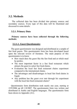 48
3.2. Methods
The collected data has been divided into primary sources and
secondary sources. Every type of this data will be illustrated and
discussed in some details.
3.2.1. Primary Data
Primary sources have been collected through the following
methods:
3.2.1.1. Guest Questionnaire
The guest questionnaire was designed and distributed at a sample of
fast food guests. This questionnaire form has been developed based
upon the relevant review of literature. The main purpose of this
questionnaire is to know
 How much does the guest like the fast food and at which meal
he prefers.
 The most important factor in a fast food restaurant which
attracts the guest to select fast food chains.
 Evaluation the local fast food restaurant chains experiment
compared to the international chains.
 The advantages and disadvantages in local fast food chains in
Egypt.
 Any problem has the guest ever met through his experiment
with the local fast food restaurant chains?
Questionnaire form distribution took nearly one year, starting at
15/9/2006 up till 1/8/2007. The questionnaire form was written and
distributed in Arabic and English languages. The questionnaire form
been shown in Appendix (A1).
 