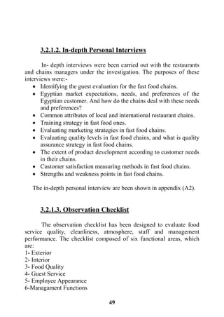 49
3.2.1.2. In-depth Personal Interviews
In- depth interviews were been carried out with the restaurants
and chains managers under the investigation. The purposes of these
interviews were:-
 Identifying the guest evaluation for the fast food chains.
 Egyptian market expectations, needs, and preferences of the
Egyptian customer. And how do the chains deal with these needs
and preferences?
 Common attributes of local and international restaurant chains.
 Training strategy in fast food ones.
 Evaluating marketing strategies in fast food chains.
 Evaluating quality levels in fast food chains, and what is quality
assurance strategy in fast food chains.
 The extent of product development according to customer needs
in their chains.
 Customer satisfaction measuring methods in fast food chains.
 Strengths and weakness points in fast food chains.
The in-depth personal interview are been shown in appendix (A2).
3.2.1.3. Observation Checklist
The observation checklist has been designed to evaluate food
service quality, cleanliness, atmosphere, staff and management
performance. The checklist composed of six functional areas, which
are:
1- Exterior
2- Interior
3- Food Quality
4- Guest Service
5- Employee Appearance
6-Managament Functions
 