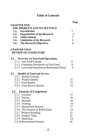 5
Table of Contents
Page
CHAPTER ONE:
THE PROBLEM AND ITS SETTINGS
1.1. Introduction 1
1.2. Organization of the Research 2
1.3. Abbreviations 3
1.4. Limitation of the Research 4
1.5. The Research Objectives 4
CHAPTER TWO:
REVIEW OF LITERATURE
2.1. Overview on Fast-Food Operations
2.1.1 Fast Food Concept 5
2.1.2 Customers Perception on Fast-Food 8
2.1.3 Local and International Restaurant Chains 9
2.2. Quality of Food and Service
2.2.1 Quality Concept
2.2.2 Product Quality 11
2.2.3 Food Quality 12
2.2.4 Food Service Quality 14
2.3. Elements of Competition
2.3.1 Location 15
2.3.2 Pricing 16
2.3.3 Demand 16
2.3.4 Training 16
2.3.5 Operational Systems 17
2.3.6 The Element of Risk/Failure 18
2.3.7 Product Branding 21
2.3.8 Product Value 22
2.3.9 Marketing 24
2.3.10 Promotional Element 26
 