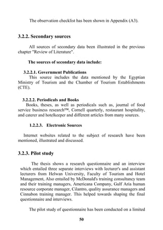 51
The observation checklist has been shown in Appendix (A3).
3.2.2. Secondary sources
All sources of secondary data been illustrated in the previous
chapter "Review of Literature".
The sources of secondary data include:
3.2.2.1. Government Publications
This source includes the data mentioned by the Egyptian
Ministry of Tourism and the Chamber of Tourism Establishments
(CTE).
3.2.2.2. Periodicals and Books
Books, theses, as well as periodicals such as, journal of food
service business research™, Cornell quarterly, restaurant hospitality,
and caterer and hotelkeeper and different articles from many sources.
1.2.2.3. Electronic Sources
Internet websites related to the subject of research have been
mentioned, illustrated and discussed.
3.2.3. Pilot study
The thesis shows a research questionnaire and an interview
which entailed three separate interviews with lecturer's and assistant
lecturers from Helwan University, Faculty of Tourism and Hotel
Management, Also entailed by McDonald's training consultancy team
and their training managers, Americana Company, Gulf Aria human
resource corporate manager, Cilantro, quality assurance managers and
Cinnabon training manager. This helped towards shaping the final
questionnaire and interviews.
The pilot study of questionnaire has been conducted on a limited
 