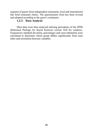 51
segment of guests from independent restaurants, local and international
fast food restaurant chains. The questionnaire form has been revised
and adopted according to the guest’s comments.
1.2.3. Data Analysis
Most data were then analyzed utilizing procedures of the SPSS
(Statistical Package for Social Science) version 10.0 for windows.
Frequencies standard deviation, percentages and cross-tabulation were
calculated to determine which group differs significantly from each
other and correlation between variables.
 