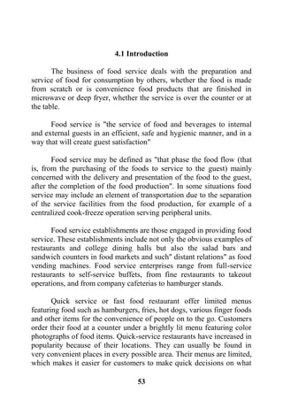 53
4.1 Introduction
The business of food service deals with the preparation and
service of food for consumption by others, whether the food is made
from scratch or is convenience food products that are finished in
microwave or deep fryer, whether the service is over the counter or at
the table.
Food service is "the service of food and beverages to internal
and external guests in an efficient, safe and hygienic manner, and in a
way that will create guest satisfaction"
Food service may be defined as "that phase the food flow (that
is, from the purchasing of the foods to service to the guest) mainly
concerned with the delivery and presentation of the food to the guest,
after the completion of the food production". In some situations food
service may include an element of transportation due to the separation
of the service facilities from the food production, for example of a
centralized cook-freeze operation serving peripheral units.
Food service establishments are those engaged in providing food
service. These establishments include not only the obvious examples of
restaurants and college dining halls but also the salad bars and
sandwich counters in food markets and such" distant relations" as food
vending machines. Food service enterprises range from full-service
restaurants to self-service buffets, from fine restaurants to takeout
operations, and from company cafeterias to hamburger stands.
Quick service or fast food restaurant offer limited menus
featuring food such as hamburgers, fries, hot dogs, various finger foods
and other items for the convenience of people on to the go. Customers
order their food at a counter under a brightly lit menu featuring color
photographs of food items. Quick-service restaurants have increased in
popularity because of their locations. They can usually be found in
very convenient places in every possible area. Their menus are limited,
which makes it easier for customers to make quick decisions on what
 