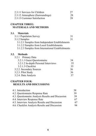 6
2.3.11 Services for Children 27
2.3.12 Atmosphere (Surroundings) 28
2.3.13 Customer Satisfaction 28
CHAPTER THREE:
MATERIALS AND METHODS
3.1. Materials
3.1.1 Population Survey 31
3.1.2 Samples 31
3.1.2.1 Samples from Independent Establishments
3.1.2.2 Samples from Local Establishments
3.1.2.3 Samples from International Establishments
3.2. Methods
3.2.1 Primary Data
3.2.1.1 Guest Questionnaire 34
3.2.1.2 In-depth Personal Interviews 35
3.2.1.3 Checklist 35
3.2.2. Secondary Sources 36
3.2.3. Pilot Study 36
3.2.4. Data Analysis 37
CHAPTER FOUR:
RESULTS AND DISCUSSIONS
4.1. Introduction 38
4.2. Questionnaire Response Rate 39
4.3. Questionnaire Analysis Results and Discussion 39
4.4. Interview Response Rate 67
4.5. Interview Analysis Results and Discussion 67
4.6. Checklist Analysis Results and Discussion 94
 