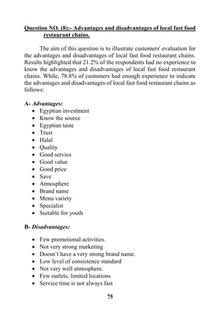 75
Question NO. (8):- Advantages and disadvantages of local fast food
restaurant chains.
The aim of this question is to illustrate customers' evaluation for
the advantages and disadvantages of local fast food restaurant chains.
Results highlighted that 21.2% of the respondents had no experience to
know the advantages and disadvantages of local fast food restaurant
chains. While, 78.8% of customers had enough experience to indicate
the advantages and disadvantages of local fast food restaurant chains as
follows:
A- Advantages:
 Egyptian investment
 Know the source
 Egyptian taste
 Trust
 Halal
 Quality
 Good service
 Good value
 Good price
 Save
 Atmosphere
 Brand name
 Menu variety
 Specialist
 Suitable for youth
B- Disadvantages:
 Few promotional activities.
 Not very strong marketing
 Doesn’t have a very strong brand name.
 Low level of consistence standard
 Not very well atmosphere.
 Few outlets, limited locations
 Service time is not always fast
 
