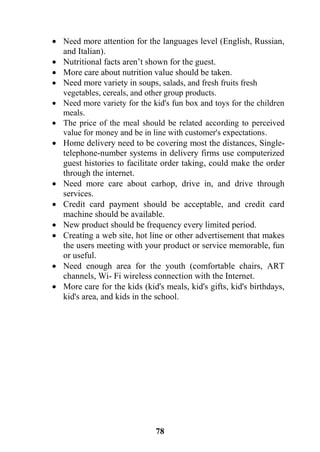 78
 Need more attention for the languages level (English, Russian,
and Italian).
 Nutritional facts aren’t shown for the guest.
 More care about nutrition value should be taken.
 Need more variety in soups, salads, and fresh fruits fresh
vegetables, cereals, and other group products.
 Need more variety for the kid's fun box and toys for the children
meals.
 The price of the meal should be related according to perceived
value for money and be in line with customer's expectations.
 Home delivery need to be covering most the distances, Single-
telephone-number systems in delivery firms use computerized
guest histories to facilitate order taking, could make the order
through the internet.
 Need more care about carhop, drive in, and drive through
services.
 Credit card payment should be acceptable, and credit card
machine should be available.
 New product should be frequency every limited period.
 Creating a web site, hot line or other advertisement that makes
the users meeting with your product or service memorable, fun
or useful.
 Need enough area for the youth (comfortable chairs, ART
channels, Wi- Fi wireless connection with the Internet.
 More care for the kids (kid's meals, kid's gifts, kid's birthdays,
kid's area, and kids in the school.
 