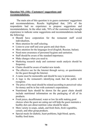 79
Question NO. (10):- Customers' suggestions and
recommendations.
The main aim of this question is to guess customers' suggestions
and recommendations. Results highlighted that, 24% of the
respondents had no experience to propose suggestions and
recommendations. In the other side, 76% of the customers had enough
experience to indicate some suggestions and recommendations include
the following:
 Should have corporation for the restaurant staff avoid
individualism.
 More attention for staff selecting.
 Listen to your staff and your guests and chair them.
 More attention for the languages level (English, Russian, Italian).
 Need more awareness of personnel hygiene and sanitation.
 Staff should be aware of the standard importance.
 Make changes when you need to.
 Marketing research study and customer needs analysis should be
frequency.
 Chains should be aware of market new trends.
 The effective use for the Internet through survey, or questionnaire
for the guest through the Internet.
 A name must be memorable and should be easy to pronounce.
 A logo is the restaurant's identifying mark that the public will
recognize.
 The price of the meal should be related according to perceived value
for money and be in line with customer's expectations.
 Nutritional facts should be shown for the guest chain should
include nutritional information on the packaging of all of its
products.
 Fresh juices, decaffeinated, water or low fat milk making good
choices when the guest are eating out will help the guest maintain a
healthy diet care about nutrition value should be taken.
 More variety in soups, salads, and fresh fruits, fresh vegetables,
cereals, and other group products.
 Special meals for diabetic, heart problems, high blood, sports,
healthy food items.
 