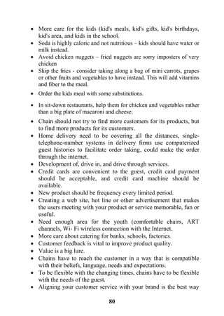 81
 More care for the kids (kid's meals, kid's gifts, kid's birthdays,
kid's area, and kids in the school.
 Soda is highly caloric and not nutritious – kids should have water or
milk instead.
 Avoid chicken nuggets – fried nuggets are sorry imposters of very
chicken
 Skip the fries - consider taking along a bag of mini carrots, grapes
or other fruits and vegetables to have instead. This will add vitamins
and fiber to the meal.
 Order the kids meal with some substitutions.
 In sit-down restaurants, help them for chicken and vegetables rather
than a big plate of macaroni and cheese.
 Chain should not try to find more customers for its products, but
to find more products for its customers.
 Home delivery need to be covering all the distances, single-
telephone-number systems in delivery firms use computerized
guest histories to facilitate order taking, could make the order
through the internet.
 Development of, drive in, and drive through services.
 Credit cards are convenient to the guest, credit card payment
should be acceptable, and credit card machine should be
available.
 New product should be frequency every limited period.
 Creating a web site, hot line or other advertisement that makes
the users meeting with your product or service memorable, fun or
useful.
 Need enough area for the youth (comfortable chairs, ART
channels, Wi- Fi wireless connection with the Internet.
 More care about catering for banks, schools, factories.
 Customer feedback is vital to improve product quality.
 Value is a big lure.
 Chains have to reach the customer in a way that is compatible
with their beliefs, language, needs and expectations.
 To be flexible with the changing times, chains have to be flexible
with the needs of the guest.
 Aligning your customer service with your brand is the best way
 