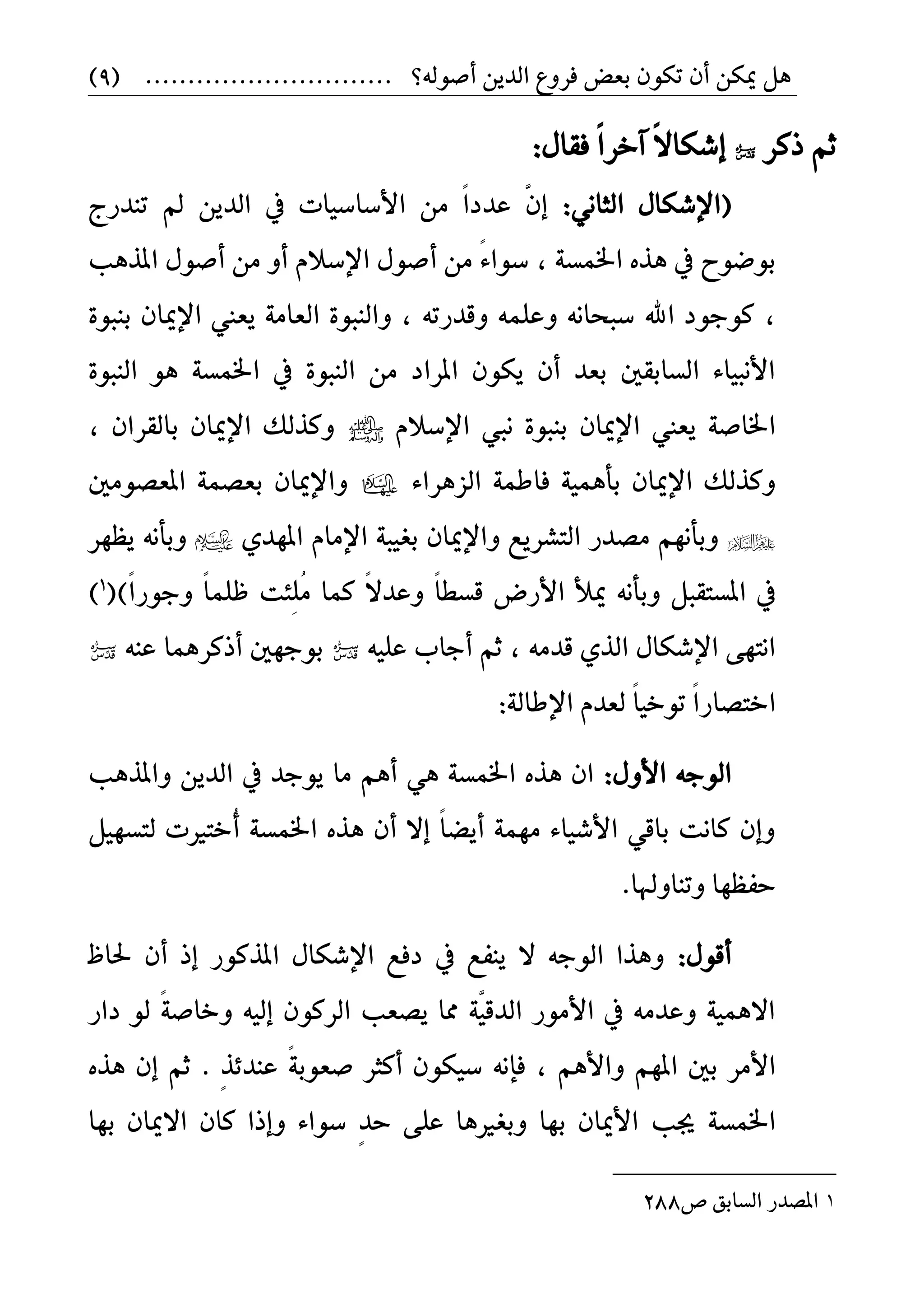ٌٖٔ‫ميه‬ٕ‫أ‬ٕٛ‫ته‬‫بعض‬‫فسٚع‬ٜٔ‫ايد‬........ ‫أؾٛي٘؟‬.....................(9)
‫ذن‬ ِ‫ث‬‫س‬ً‫ال‬‫إغها‬‫آ‬:ٍ‫فكا‬ ً‫ا‬‫خس‬
(ْٞ‫ايجا‬ ٍ‫اإلغها‬:ٜٔ‫ايد‬ ‫يف‬ ‫األضاضٝات‬ َٔ ّ‫عددا‬ ٖٕ‫إ‬‫تٓدزج‬ ‫مل‬
١‫اـُط‬ ٙ‫ٖر‬ ‫يف‬ ‫بٛقٛح‬,ّ٤‫ضٛا‬‫أ‬ َٔ‫املرٖب‬ ٍٛ‫أؾ‬ َٔ ٚ‫أ‬ ّ‫اإلضال‬ ٍٛ‫ؾ‬
,٠ٛ‫بٓب‬ ٕ‫اإلميا‬ ‫ٜعين‬ ١َ‫ايعا‬ ٠ٛ‫ٚايٓب‬ , ٘‫ٚقدزت‬ ًُ٘‫ٚع‬ ْ٘‫ضبخا‬ ‫اهلل‬ ‫نٛجٛد‬
ٖٛ ١‫اـُط‬ ‫يف‬ ٠ٛ‫ايٓب‬ َٔ ‫املساد‬ ٕٛ‫ٜه‬ ٕ‫أ‬ ‫بعد‬ ‫ايطابكني‬ ٤‫األْبٝا‬٠ٛ‫ايٓب‬
ٛ‫بٓب‬ ٕ‫اإلميا‬ ‫ٜعين‬ ١‫اـاؾ‬ّ‫اإلضال‬ ‫ْيب‬ ٠‫اإل‬ ‫ٚنريو‬, ٕ‫بايكسا‬ ٕ‫ميا‬
‫ف‬ ١ُٖٝ‫بأ‬ ٕ‫اإلميا‬ ‫ٚنريو‬٤‫ايصٖسا‬ ١ُ‫اط‬‫املعؿَٛني‬ ١ُ‫بعؿ‬ ٕ‫ٚاإلميا‬
ٟ‫املٗد‬ ّ‫اإلَا‬ ١‫بػٝب‬ ٕ‫ٚاإلميا‬ ‫ايتػسٜع‬ ‫َؿدز‬ ِْٗ‫ٚبأ‬‫ٜعٗس‬ ْ٘‫ٚبأ‬
‫امل‬ ‫يف‬ْ٘‫ٚبأ‬ ٌ‫طتكب‬ً‫ا‬‫قطط‬ ‫األزض‬ ‫ميأل‬ً‫ا‬‫ٚجٛز‬ ً‫ا‬ًُ‫ظ‬ ‫ٔ٦ت‬ًَُ ‫نُا‬ ً‫ال‬‫ٚعد‬)(1
)
َ٘‫قد‬ ٟ‫اير‬ ٍ‫اإلغها‬ ٢ٗ‫اْت‬,ً٘ٝ‫ع‬ ‫أجاب‬ ِ‫ث‬٘ٓ‫ع‬ ‫أذنسُٖا‬ ‫بٛجٗني‬
‫ا‬ّ‫يعد‬ ً‫ا‬ٝ‫تٛخ‬ ً‫ا‬‫ختؿاز‬١‫اإلطاي‬:
ٍٚ‫األ‬ ٘‫ايٛج‬:‫ٚاملرٖب‬ ٜٔ‫ايد‬ ‫يف‬ ‫ٜٛجد‬ ‫َا‬ ِٖ‫أ‬ ٖٞ ١‫اـُط‬ ٙ‫ٖر‬ ٕ‫ا‬
ٌٝٗ‫يتط‬ ‫ُخترلت‬‫أ‬ ١‫اـُط‬ ٙ‫ٖر‬ ٕ‫أ‬ ‫إال‬ ً‫ا‬‫أٜك‬ ١َُٗ ٤‫األغٝا‬ ٞ‫باق‬ ‫ناْت‬ ٕ‫ٚإ‬
.‫ٚتٓاٚهلا‬ ‫حفعٗا‬
ٍٛ‫أق‬:‫ؿاظ‬ ٕ‫أ‬ ‫إذ‬ ‫املرنٛز‬ ٍ‫اإلغها‬ ‫دفع‬ ‫يف‬ ‫ٜٓفع‬ ‫ال‬ ٘‫ايٛج‬ ‫ٖٚرا‬
‫داز‬ ٛ‫ي‬ ً١‫ٚخاؾ‬ ٘ٝ‫إي‬ ٕٛ‫ايسن‬ ‫ٜؿعب‬ ‫مما‬ ١ٖٝ‫ايدق‬ ‫األَٛز‬ ‫يف‬ َ٘‫ٚعد‬ ١ُٖٝ‫اال‬
ِٖ‫ٚاأل‬ ِٗ‫امل‬ ‫بني‬ ‫األَس‬,ٕ‫ر‬٥‫عٓد‬ ً١‫ؾعٛب‬ ‫أنجس‬ ٕٛ‫ضٝه‬ ْ٘‫فإ‬.ٙ‫ٖر‬ ٕ‫إ‬ ِ‫ث‬
‫جيب‬ ١‫اـُط‬‫بٗا‬ ٕ‫االميا‬ ٕ‫نا‬ ‫ٚإذا‬ ٤‫ضٛا‬ ٕ‫د‬‫ح‬ ٢ً‫ع‬ ‫ٚبػرلٖا‬ ‫بٗا‬ ٕ‫األميا‬
1‫ف‬ ‫ايطابل‬ ‫املؿدز‬288
 