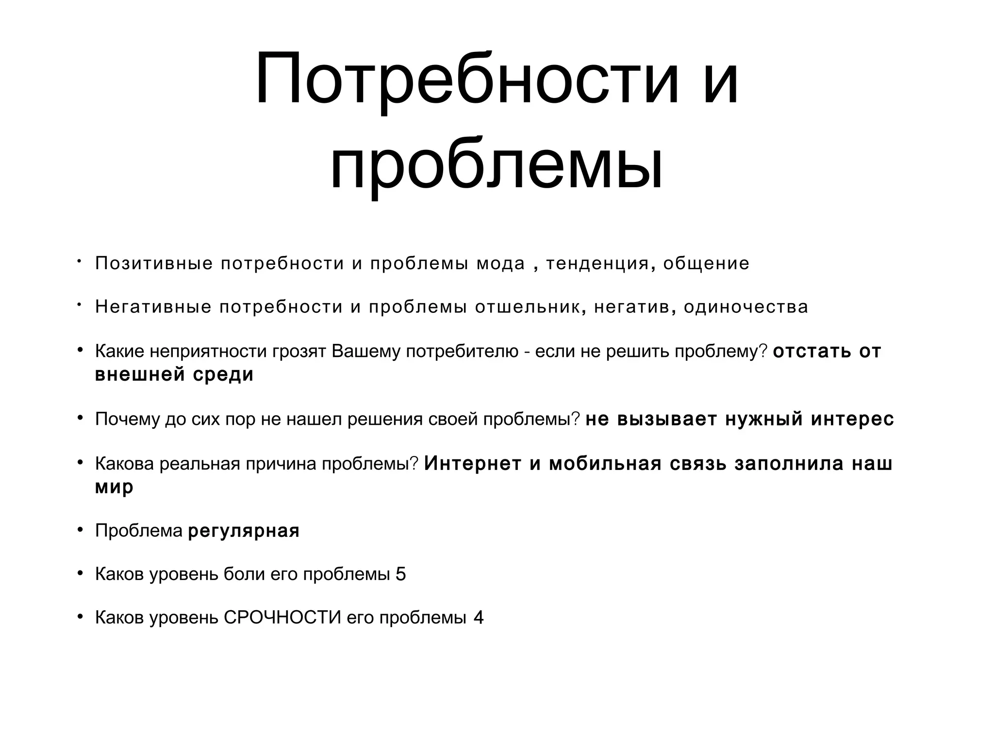 Потребности и
проблемы
• , ,Позитивные потребности и проблемы мода тенденция общение
• , ,Негативные потребности и проблемы отшельник негатив одиночества
• - ?Какие неприятности грозят Вашему потребителю если не решить проблему отстать от
внешней среди 
• ?Почему до сих пор не нашел решения своей проблемы не вызывает нужный интерес
• ?Какова реальная причина проблемы Интернет и мобильная связь заполнила наш
мир
• Проблема регулярная
• Каков уровень боли его проблемы 5
• Каков уровень СРОЧНОСТИ его проблемы 4
 