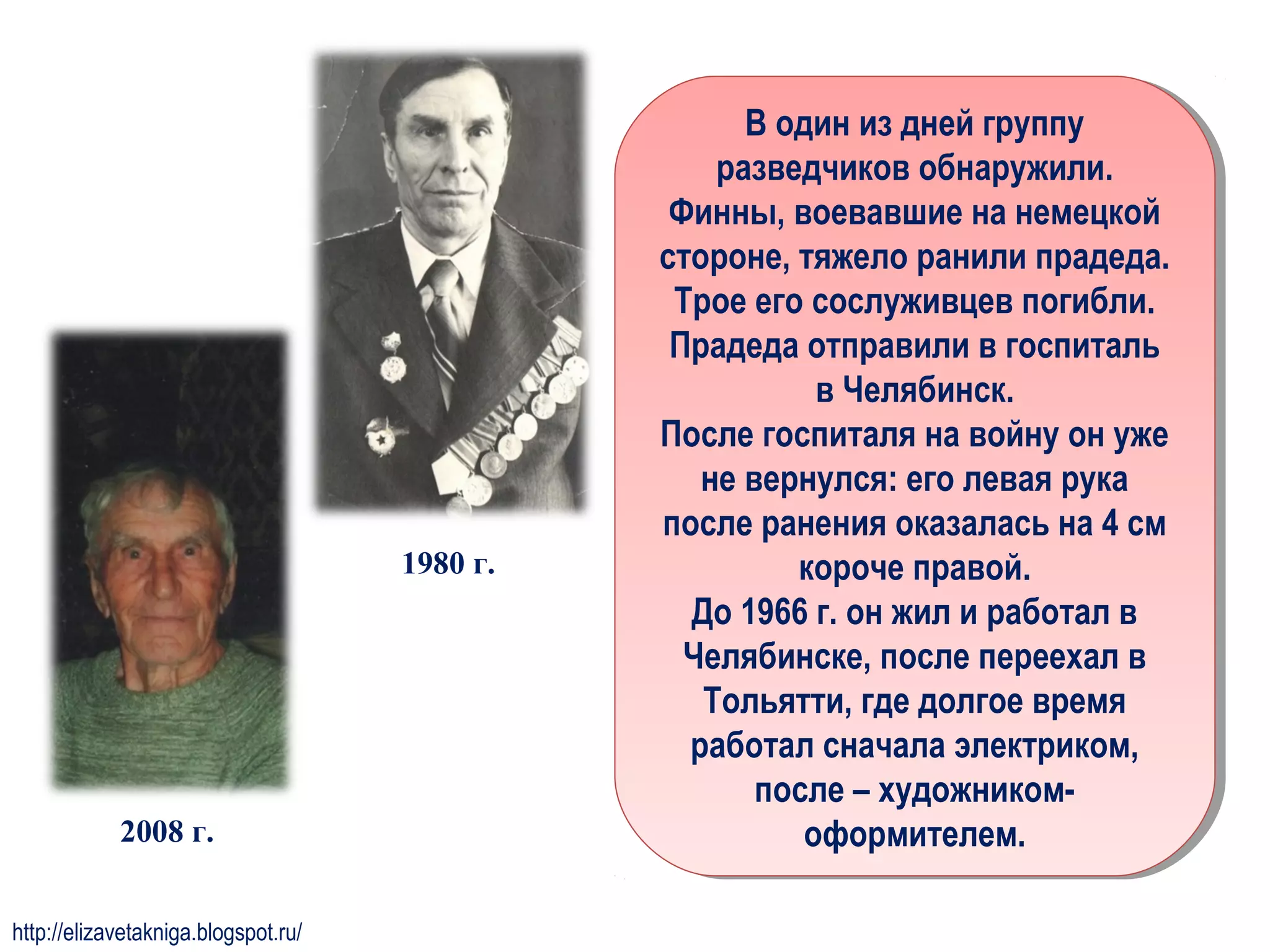 В один из дней группу
разведчиков обнаружили.
Финны, воевавшие на немецкой
стороне, тяжело ранили прадеда.
Трое его сослуживцев погибли.
Прадеда отправили в госпиталь
в Челябинск.
После госпиталя на войну он уже
не вернулся: его левая рука
после ранения оказалась на 4 см
короче правой.
До 1966 г. он жил и работал в
Челябинске, после переехал в
Тольятти, где долгое время
работал сначала электриком,
после – художником-
оформителем.
В один из дней группу
разведчиков обнаружили.
Финны, воевавшие на немецкой
стороне, тяжело ранили прадеда.
Трое его сослуживцев погибли.
Прадеда отправили в госпиталь
в Челябинск.
После госпиталя на войну он уже
не вернулся: его левая рука
после ранения оказалась на 4 см
короче правой.
До 1966 г. он жил и работал в
Челябинске, после переехал в
Тольятти, где долгое время
работал сначала электриком,
после – художником-
оформителем.
1980 г.
2008 г.
http://elizavetakniga.blogspot.ru/
 