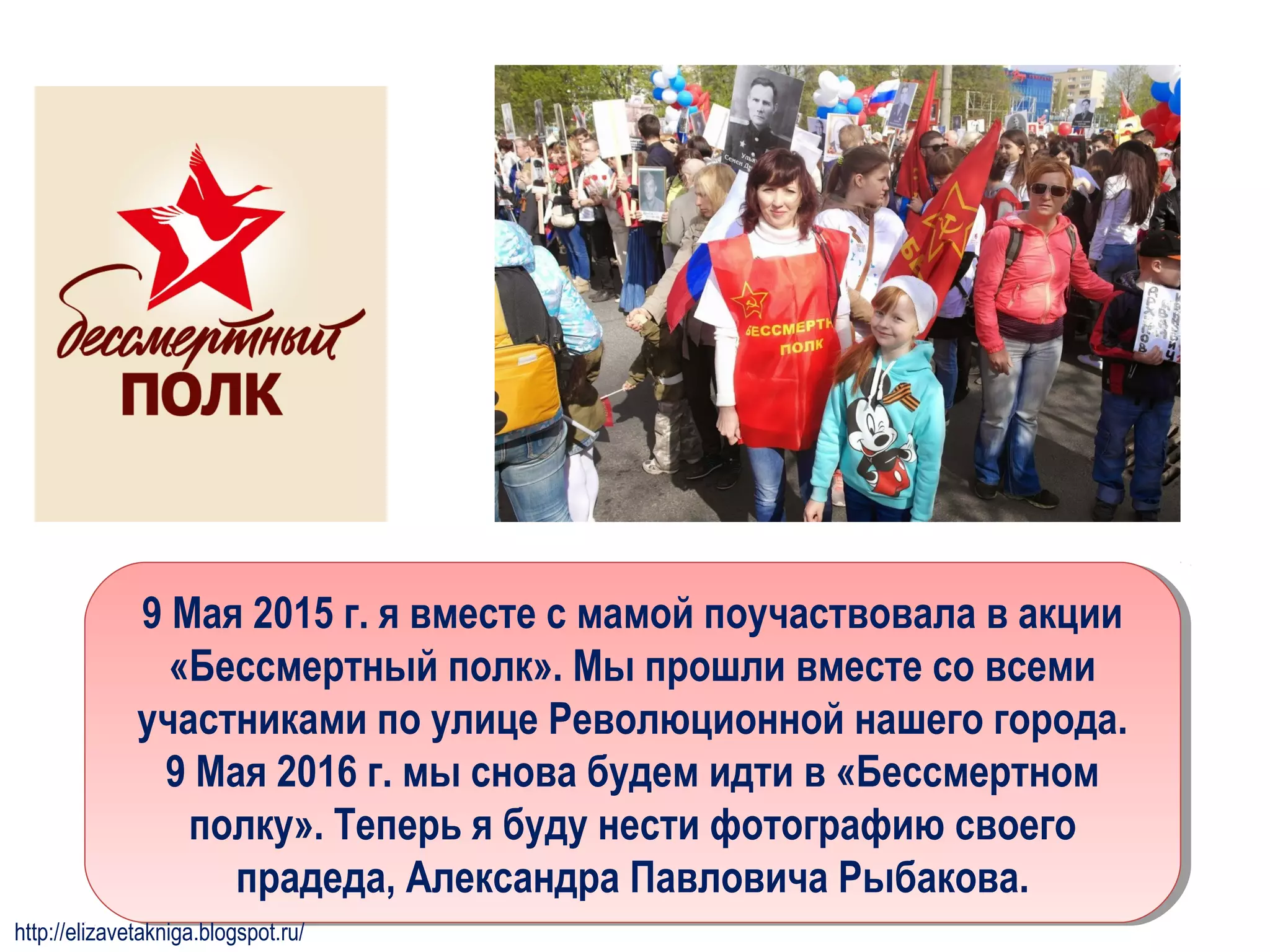 9 Мая 2015 г. я вместе с мамой поучаствовала в акции
«Бессмертный полк». Мы прошли вместе со всеми
участниками по улице Революционной нашего города.
9 Мая 2016 г. мы снова будем идти в «Бессмертном
полку». Теперь я буду нести фотографию своего
прадеда, Александра Павловича Рыбакова.
9 Мая 2015 г. я вместе с мамой поучаствовала в акции
«Бессмертный полк». Мы прошли вместе со всеми
участниками по улице Революционной нашего города.
9 Мая 2016 г. мы снова будем идти в «Бессмертном
полку». Теперь я буду нести фотографию своего
прадеда, Александра Павловича Рыбакова.
http://elizavetakniga.blogspot.ru/
 