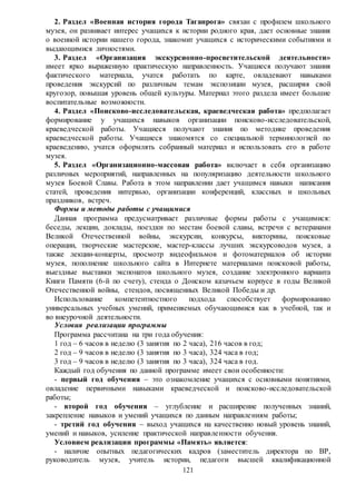 121
2. Раздел «Военная история города Таганрога» связан с профилем школьного
музея, он развивает интерес учащихся к истории родного края, дает основные знания
о военной истории нашего города, знакомит учащихся с историческими событиями и
выдающимися личностями.
3. Раздел «Организация экскурсионно-просветительской деятельности»
имеет ярко выраженную практическую направленность. Учащиеся получают знания
фактического материала, учатся работать по карте, овладевают навыками
проведения экскурсий по различным темам экспозиции музея, расширяя свой
кругозор, повышая уровень общей культуры. Материал этого раздела имеет большие
воспитательные возможности.
4. Раздел «Поисково-исследовательская, краеведческая работа» предполагает
формирование у учащихся навыков организации поисково-исследовательской,
краеведческой работы. Учащиеся получают знания по методике проведения
краеведческой работы. Учащиеся знакомятся со специальной терминологией по
краеведению, учатся оформлять собранный материал и использовать его в работе
музея.
5. Раздел «Организационно-массовая работа» включает в себя организацию
различных мероприятий, направленных на популяризацию деятельности школьного
музея Боевой Славы. Работа в этом направлении дает учащимся навыки написания
статей, проведения интервью, организации конференций, классных и школьных
праздников, встреч.
Формы и методы работы с учащимися
Данная программа предусматривает различные формы работы с учащимися:
беседы, лекции, доклады, поездки по местам боевой славы, встречи с ветеранами
Великой Отечественной войны, экскурсии, конкурсы, викторины, поисковые
операции, творческие мастерские, мастер-классы лучших экскурсоводов музея, а
также лекции-концерты, просмотр видеофильмов и фотоматериалов об истории
музея, пополнение школьного сайта в Интернете материалами поисковой работы,
выездные выставки экспонатов школьного музея, создание электронного варианта
Книги Памяти (6-й по счету), стенда о Донском казачьем корпусе в годы Великой
Отечественной войны, стендов, посвященных Великой Победы и др.
Использование компетентностного подхода способствует формированию
универсальных учебных умений, применяемых обучающимися как в учебной, так и
во внеурочной деятельности.
Условия реализации программы
Программа рассчитана на три года обучения:
1 год – 6 часов в неделю (3 занятия по 2 часа), 216 часов в год;
2 год – 9 часов в неделю (3 занятия по 3 часа), 324 часа в год;
3 год – 9 часов в неделю (3 занятия по 3 часа), 324 часа в год.
Каждый год обучения по данной программе имеет свои особенности:
- первый год обучения – это ознакомление учащихся с основными понятиями,
овладение первичными навыками краеведческой и поисково-исследовательской
работы;
- второй год обучения – углубление и расширение полученных знаний,
закрепление навыков и умений учащихся по данным направлениям работы;
- третий год обучения – выход учащихся на качественно новый уровень знаний,
умений и навыков, усиление практической направленности обучения.
Условием реализации программы «Память» является:
- наличие опытных педагогических кадров (заместитель директора по ВР,
руководитель музея, учитель истории, педагоги высшей квалификационной
 