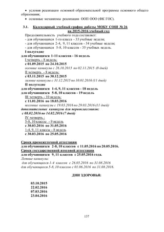 137
 условия реализации основной образовательной программы основного общего
образования;
 основные механизмы реализации ООП ООО (ФК ГОС).
3.1. Календарный учебный график работы МОБУ СОШ № 26
на 2015-2016 учебный год
Продолжительность учебного года составляет:
- для обучающихся 1-го класса - 33 учебные недели;
- для обучающихся 2-4, 9, 11 классов - 34 учебные недели;
- для обучающихся 5-8, 10 классов - 35 учебных недель.
I полугодие
для обучающихся 1-11 классов - 16 недель
I четверть - 8 недель:
с 01.09.2015 по 24.10.2015
осенние каникулы с 26.10.2015 по 02.11.2015 (8 дней)
II четверть - 8 недель:
с 03.11.2015 по 30.12.2015
зимние каникулы с 31.12.2015 по 10.01.2016 (11 дней)
II полугодие
для обучающихся 1-4, 9, 11 классов - 18 недель
для обучающихся 5-8, 10 классов - 19 недель
III четверть - 10 недель:
с 11.01.2016 по 18.03.2016
весенние каникулы с 19.03.2016 по 29.03.2016 (11 дней)
дополнительные каникулы для первоклассников:
с 08.02.2016 по 14.02.2016 (7 дней)
IV четверть :
5-8, 10 классы - 9 недель
с 30.03.2016 по 31.05.2016
1-4, 9, 11 классы - 8 недель
с 30.03.2016 по 25.05.2016
Сроки промежуточной аттестации
для обучающихся 2-8, 10 классов с 11.05.2016 по 20.05.2016.
Сроки государственной итоговой аттестации
для обучающихся 9, 11 классов с 25.05.2016 года.
Летние каникулы:
для обучающихся 1-4 классов с 26.05.2016 по 31.08.2016
для обучающихся 5-8, 10 классов с 01.06.2016 по 31.08.2016.
ДНИ ЗДОРОВЬЯ:
03.10.2015
22.02.2016
07.03.2016
23.04.2016
 