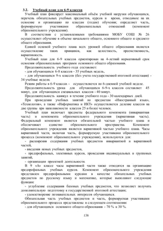 138
3.2. Учебный план для 6-9 классов
Учебный план фиксирует максимальный объём учебной нагрузки обучающихся,
перечень обязательных учебных предметов, курсов и время, отводимое на их
освоение и организацию по классам (годам) обучения; определяет часть,
формируемую участниками образовательных отношений (компонент
образовательного учреждения).
В соответствии с установленными требованиями МОБУ СОШ № 26
осуществляет обучение в объеме начального общего, основного общего и среднего
общего образования.
Единой основой учебного плана всех уровней общего образования является
осуществление таких принципов, как целостность, преемственность,
вариативность.
Учебный план для 6-9 классов ориентирован на 4-летний нормативный срок
освоения образовательных программ основного общего образования.
Продолжительность учебного года составляет:
- для обучающихся 6-8 классов - 35 учебных недель,
- для обучающихся 9-х классов (без учета государственной итоговой аттестации) -
34 учебные недели.
Режим работы в 6-9 классах - осуществляется по 6-дневной учебной неделе.
Продолжительность урока для обучающихся 6-9-х классов составляет 45
минут, для обучающихся специальных классов - 40 минут.
Продолжительность каникул в течение учебного года - 30 календарных дней.
При проведении учебных занятий по предметам «Иностранный язык»,
«Технология», а также «Информатика и ИКТ» осуществляется деление классов на
две группы при наполняемости классов 25 и более человек.
Учебный план включает предметы федерального компонента (инвариантная
часть) и компонента образовательного учреждения (вариативная часть).
Федеральный компонент является обязательной частью учебного плана и
обеспечивает единство образовательного пространства. Компонент
образовательного учреждения является вариативной частью учебного плана. Часы
вариативной части, включая часть, формируемую участниками образовательного
процесса (компонент образовательного учреждения), используются для:
- расширения содержания учебных предметов инвариантной и вариативной
частей,
- введения новых учебных предметов,
- предпрофильных, элективных курсов, проведения индивидуальных и групповых
занятий,
- организации проектной деятельности.
В 9 «А» классе часы вариативной части также отводятся на организацию
предпрофильных учебных курсов. Компонент образовательного учреждения
представлен предпрофильными курсами в качестве обязательных учебных
предметов по русскому языку и математике, которые выполняют следующие
функции:
- углубление содержания базовых учебных предметов, что позволяет получить
дополнительную подготовку к государственной итоговой аттестации;
- удовлетворение познавательных интересов обучающихся.
Обязательная часть учебных предметов и часть, формируемая участниками
образовательного процесса представлены в следующем соотношении:
- для обучающихся основного общего образования - 70 % к 30 %.
 