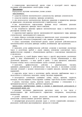 15
 ознакомления представителей других стран с культурой своего народа;
осознания себя гражданином своей страны и мира.
Математика
В результате изучения математики ученик должен:
знать/понимать:
 существо понятия математического доказательства; примеры доказательств;
 существо понятия алгоритма; примеры алгоритмов;
 как используются математические формулы, уравнения и неравенства; примеры
их применения для решения математических и практических задач;
 как математически определенные функции могут описывать реальные
зависимости; приводить примеры такого описания;
 как потребности практики привели математическую науку к необходимости
расширения понятия числа;
 вероятностный характер многих закономерностей окружающего мира; примеры
статистических закономерностей и выводов;
 каким образом геометрия возникла из практических задач землемерия; примеры
геометрических объектов и утверждений о них, важных для практики;
 смысл идеализации, позволяющей решать задачи реальной действительности
математическими методами, примеры ошибок, возникающих при идеализации.
уметь:
 выполнять устно арифметические действия: сложение и вычитание двузначных
чисел и десятичных дробей с двумя знаками, умножение однозначных чисел,
арифметические операции с обыкновенными дробями с однозначным знаменателем
и числителем;
 переходить от одной формы записи чисел к другой, представлять десятичную
дробь в виде обыкновенной и в простейших случаях обыкновенную в виде
десятичной, проценты - в виде дроби и дробь - в виде процентов; записывать
большие и малые числа с использованием целых степеней десятки;
 выполнять арифметические действия с рациональными числами,
сравнивать рациональные и действительные числа; находить в несложных случаях
значения степеней с целыми показателями и корней; находить значения числовых
выражений;
 округлять целые числа и десятичные дроби, находить приближения чисел с
недостатком и с избытком, выполнять оценку числовых выражений;
 пользоваться основными единицами длины, массы, времени, скорости,
площади, объема; выражать более крупные единицы через более мелкие и наоборот;
 решать текстовые задачи, включая задачи, связанные с отношением и с
пропорциональностью величин, дробями и процентами;
использовать приобретенные знания и умения в практической деятельности и
повседневной жизни для:
 решения несложных практических расчетных задач, в том числе с
использованием при необходимости справочных материалов, калькулятора,
компьютера;
 устной прикидки и оценки результата вычислений; проверки результата
вычисления с использованием различных приемов;
 интерпретации результатов решения задач с учетом ограничений, связанных с
реальными свойствами рассматриваемых процессов и явлений.
 