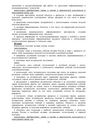 19
эргономики и ресурсосбережения при работе со средствами информационных и
коммуникационных технологий;
использовать приобретенные знания и умения в практической деятельности и
повседневной жизни для:
 создания простейших моделей объектов и процессов в виде изображений и
чертежей, динамических (электронных) таблиц, программ (в том числе в форме
блок-схем);
 проведения компьютерных экспериментов с использованием готовых моделей
объектов процессов;
 создания информационных объектов, в том числе для оформления результатов
учебной работы;
 организации индивидуального информационного пространства, создания
личных коллекций информационных объектов;
 передачи информации по телекоммуникационным каналам в учебной и личной
переписке, использования информационных ресурсов общества с соблюдением
соответствующих правовых и этических норм.
История
В результате изучения истории ученик должен:
знать/понимать:
 основные этапы и ключевые события истории России и мира с древности до
наших дней; выдающихся деятелей отечественной и всеобщей истории;
 важнейшие достижения культуры и системы ценностей, сформировавшиеся в
ходе исторического развития;
 изученные виды исторических источников;
уметь:
 соотносить даты событий отечественной и всеобщей истории с веком;
определять последовательность и длительность важнейших событий отечественной
и всеобщей истории;
 использовать текст исторического источника при ответе на вопросы, решении
различных учебных задач; сравнивать свидетельства разных источников;
 показывать на исторической карте территории расселения народов, границы
государств, города, места значительных исторических событий;
 рассказывать о важнейших исторических событиях и их участниках, показывая
знание необходимых фактов, дат, терминов; давать описание исторических событий
и памятников культуры на основе текста и иллюстративного материала учебника,
фрагментов исторических источников; использовать приобретенные знания при
написании творческих работ (в том числе сочинений), отчетов об экскурсиях,
рефератов;
 соотносить общие исторические процессы и отдельные факты; выявлять
существенные черты исторических процессов, явлений и событий; группировать
исторические явления и события по заданному признаку; объяснять смысл
изученных исторических понятий и терминов, выявлять общность и различия
сравниваемых исторических событий и явлений; определять на основе учебного
материала причины и следствия важнейших исторических событий;
 объяснять свое отношение к наиболее значительным событиям и личностям
истории России и всеобщей истории, достижениям отечественной и мировой
культуры;
использовать приобретенные знания и умения в практической деятельности и
повседневной жизни для:
 