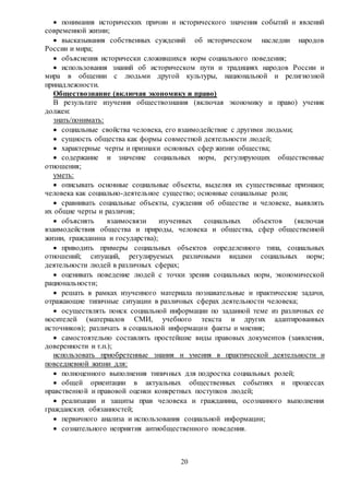 20
 понимания исторических причин и исторического значения событий и явлений
современной жизни;
 высказывания собственных суждений об историческом наследии народов
России и мира;
 объяснения исторически сложившихся норм социального поведения;
 использования знаний об историческом пути и традициях народов России и
мира в общении с людьми другой культуры, национальной и религиозной
принадлежности.
Обществознание (включая экономику и право)
В результате изучения обществознания (включая экономику и право) ученик
должен:
знать/понимать:
 социальные свойства человека, его взаимодействие с другими людьми;
 сущность общества как формы совместной деятельности людей;
 характерные черты и признаки основных сфер жизни общества;
 содержание и значение социальных норм, регулирующих общественные
отношения;
уметь:
 описывать основные социальные объекты, выделяя их существенные признаки;
человека как социально-деятельное существо; основные социальные роли;
 сравнивать социальные объекты, суждения об обществе и человеке, выявлять
их общие черты и различия;
 объяснять взаимосвязи изученных социальных объектов (включая
взаимодействия общества и природы, человека и общества, сфер общественной
жизни, гражданина и государства);
 приводить примеры социальных объектов определенного типа, социальных
отношений; ситуаций, регулируемых различными видами социальных норм;
деятельности людей в различных сферах;
 оценивать поведение людей с точки зрения социальных норм, экономической
рациональности;
 решать в рамках изученного материала познавательные и практические задачи,
отражающие типичные ситуации в различных сферах деятельности человека;
 осуществлять поиск социальной информации по заданной теме из различных ее
носителей (материалов СМИ, учебного текста и других адаптированных
источников); различать в социальной информации факты и мнения;
 самостоятельно составлять простейшие виды правовых документов (заявления,
доверенности и т.п.);
использовать приобретенные знания и умения в практической деятельности и
повседневной жизни для:
 полноценного выполнения типичных для подростка социальных ролей;
 общей ориентации в актуальных общественных событиях и процессах
нравственной и правовой оценки конкретных поступков людей;
 реализации и защиты прав человека и гражданина, осознанного выполнения
гражданских обязанностей;
 первичного анализа и использования социальной информации;
 сознательного неприятия антиобщественного поведения.
 