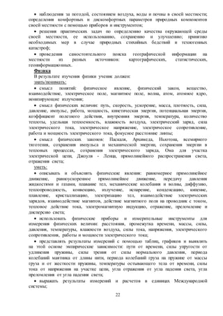 22
 наблюдения за погодой, состоянием воздуха, воды и почвы в своей местности;
определения комфортных и дискомфортных параметров природных компонентов
своей местности с помощью приборов и инструментов;
 решения практических задач по определению качества окружающей среды
своей местности, ее использованию, сохранению и улучшению; принятию
необходимых мер в случае природных стихийных бедствий и техногенных
катастроф;
 проведения самостоятельного поиска географической информации на
местности из разных источников: картографических, статистических,
геоинформационных.
Физика
В результате изучения физики ученик должен:
знать/понимать:
 смысл понятий: физическое явление, физический закон, вещество,
взаимодействие, электрическое поле, магнитное поле, волна, атом, атомное ядро,
ионизирующие излучения;
 смысл физических величин: путь, скорость, ускорение, масса, плотность, сила,
давление, импульс, работа, мощность, кинетическая энергия, потенциальная энергия,
коэффициент полезного действия, внутренняя энергия, температура, количество
теплоты, удельная теплоемкость, влажность воздуха, электрический заряд, сила
электрического тока, электрическое напряжение, электрическое сопротивление,
работа и мощность электрического тока, фокусное расстояние линзы;
 смысл физических законов: Паскаля, Архимеда, Ньютона, всемирного
тяготения, сохранения импульса и механической энергии, сохранения энергии в
тепловых процессах, сохранения электрического заряда, Ома для участка
электрической цепи, Джоуля - Ленца, прямолинейного распространения света,
отражения света;
уметь:
 описывать и объяснять физические явления: равномерное прямолинейное
движение, равноускоренное прямолинейное движение, передачу давления
жидкостями и газами, плавание тел, механические колебания и волны, диффузию,
теплопроводность, конвекцию, излучение, испарение, конденсацию, кипение,
плавление, кристаллизацию, электризацию тел, взаимодействие электрических
зарядов, взаимодействие магнитов, действие магнитного поля на проводник с током,
тепловое действие тока, электромагнитную индукцию, отражение, преломление и
дисперсию света;
 использовать физические приборы и измерительные инструменты для
измерения физических величин: расстояния, промежутка времени, массы, силы,
давления, температуры, влажности воздуха, силы тока, напряжения, электрического
сопротивления, работы и мощности электрического тока;
 представлять результаты измерений с помощью таблиц, графиков и выявлять
на этой основе эмпирические зависимости: пути от времени, силы упругости от
удлинения пружины, силы трения от силы нормального давления, периода
колебаний маятника от длины нити, периода колебаний груза на пружине от массы
груза и от жесткости пружины, температуры остывающего тела от времени, силы
тока от напряжения на участке цепи, угла отражения от угла падения света, угла
преломления от угла падения света;
 выражать результаты измерений и расчетов в единицах Международной
системы;
 