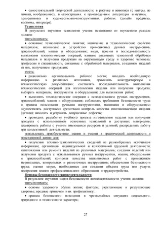 27
 самостоятельной творческой деятельности: в рисунке и живописи (с натуры, по
памяти, воображению), в иллюстрациях к произведениям литературы и музыки,
декоративных и художественно-конструктивных работах (дизайн предмета,
костюма, интерьера).
Технология
В результате изучения технологии ученик независимо от изучаемого раздела
должен:
знать/понимать:
 основные технологические понятия; назначение и технологические свойства
материалов; назначение и устройство применяемых ручных инструментов,
приспособлений, машин и оборудования; виды, приемы и последовательность
выполнения технологических операций, влияние различных технологий обработки
материалов и получения продукции на окружающую среду и здоровье человека;
профессии и специальности, связанные с обработкой материалов, созданием изделий
из них, получением продукции;
уметь:
 рационально организовывать рабочее место; находить необходимую
информацию в различных источниках, применять конструкторскую и
технологическую документацию; составлять последовательность выполнения
технологических операций для изготовления изделия или получения продукта;
выбирать материалы, инструменты и оборудование для выполнения работ;
 выполнять технологические операции с использованием ручных инструментов,
приспособлений, машин и оборудования; соблюдать требования безопасности труда
и правила пользования ручными инструментами, машинами и оборудованием;
осуществлять доступными средствами контроль качества изготавливаемого изделия
(детали); находить и устранять допущенные дефекты;
 проводить разработку учебного проекта изготовления изделия или получения
продукта с использованием освоенных технологий и доступных материалов;
планировать работы с учетом имеющихся ресурсов и условий; распределять работу
при коллективной деятельности;
использовать приобретенные знания и умения в практической деятельности и
повседневной жизни для:
 получения технико-технологических сведений из разнообразных источников
информации; организации индивидуальной и коллективной трудовой деятельности;
изготовления или ремонта изделий из различных материалов; создания изделий или
получения продукта с использованием ручных инструментов, машин, оборудования
и приспособлений; контроля качества выполняемых работ с применением
мерительных, контрольных и разметочных инструментов; обеспечения безопасности
труда; оценки затрат, необходимых для создания объекта труда или услуги;
построения планов профессионального образования и трудоустройства.
Основы безопасности жизнедеятельности
В результате изучения основ безопасности жизнедеятельности ученик должен:
знать/понимать:
 основы здорового образа жизни; факторы, укрепляющие и разрушающие
здоровье; вредные привычки и их профилактику;
 правила безопасного поведения в чрезвычайных ситуациях социального,
природного и техногенного характера;
 