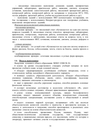 34
- письменные (письменное выполнение домашних заданий, тренировочных
упражнений, лабораторных, практических работ, написание диктанта, изложения,
сочинения, выполнение самостоятельной работы, письменной проверочной работы,
контрольной работы, контрольной работы по материалам и технологии ОГЭ, ГВЭ,
тестов, реферата, проектной работы, учебно-исследовательской работы и др.);
- выполнение заданий с использованием ИКТ (компьютерное тестирование, on-
line тестирование с использованием Интернет-ресурсов или электронных учебников,
выполнение интерактивных заданий).
Формами промежуточной аттестации являются:
- письменная проверка:
письменная проверка - это письменный ответ обучающегося на один или систему
вопросов (заданий). К письменным ответам относятся: проверочные, лабораторные,
практические, контрольные, творческие работы, комплексные контрольные работы,
письменные отчеты о наблюдениях, письменные ответы на вопросы теста, в том
числе с использованием ИКТ; сочинения, изложения, диктанта, доклада, реферата и
др.;
- устная проверка:
устная проверка - это устный ответ обучающегося на один или систему вопросов в
форме рассказа, беседы, собеседования, зачета, ответа на билеты, защиты проекта и
др.;
- комбинированная проверка:
комбинированная проверка - сочетание письменных и устных форм проверок.
1.6. Модель выпускника
Выпускник основного общего образования МОБУ СОШ № 26:
 освоил на уровне государственного стандарта учебный материал по всем
предметам учебного плана за курс основной школы;
 обладает сформированными устойчивыми учебными интересами, готов к
сознательному выбору дальнейшего образовательного маршрута;
 понимает сущность образовательной деятельности, обладает общеучебными
умениями (сравнение, обобщение, анализ, синтез, классификация, выделение
главного), навыками самооценки и самоконтроля;
 знает и применяет способы укрепления здоровья, способен развивать основные
физические качества;
 осознает возможные достоинства и недостатки собственного «Я», умеет
владеть собой в сложных ситуациях, обладает нравственными принципами;
 усвоил основы коммуникативной культуры, навыки бесконфликтного
поведения; владеет навыками делового общения, межличностных отношений,
способствующих самореализации, достижению успеха в общественной и личной
жизни;
 владеет основами мировой культуры; воспринимает себя как носителя
общечеловеческих ценностей, способен к творчеству в пространстве культуры, к
диалогу в деятельности и мышлении, способен проектировать и реализовать свои
жизненные смыслы на основе общечеловеческих ценностей;
 готов способствовать процветанию России, защищать Родину, знает
общественно-политические достижения государства, чтит государственную
символику и национальные святыни народов, его населяющих, любит его историю и
литературу, принимает активное участие в государственных праздниках;
 