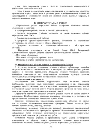 35
 знает свои гражданские права и умеет их реализовывать, ориентируется в
соблюдении прав и обязанностей;
 готов к жизни в современном мире, ориентируется в его проблемах, ценностях,
нравственных нормах, умеет жить в условиях рынка и информационных технологий,
ориентируется в возможностях жизни для развития своих духовных запросов, в
научном понимании мира.
II. СОДЕРЖАТЕЛЬНЫЙ РАЗДЕЛ
Содержательный раздел определяет общее содержание основного общего
образования и включает:
 общие учебные умения, навыки и способы деятельности;
 основное содержание учебных предметов на уровне основного общего
образования (ФК ГОС);
 Программа коррекционной работы;
 Программа духовно-нравственного развития, воспитания и социализации
обучающихся на уровне основного общего образования:
- Программа воспитания и социализации обучающихся «Я - гражданин
России»;
- Программа деятельности музея Боевой Славы 416-й Таганрогской
Краснознаменной ордена Суворова 2 степени стрелковой дивизии «Память»;
- Программа «Здоровье»;
- Программа поддержки одаренных детей
- Проектная и учебно-исследовательская деятельность
2.1. Общие учебные умения, навыки и способы деятельности
В результате освоения содержания основного общего образования учащийся
получает возможность совершенствовать и расширить круг общих учебных умений,
навыков и способов деятельности. Овладение общими умениями, навыками,
способами деятельности как существенными элементами культуры является
необходимым условием развития и социализации школьников.
Познавательная деятельность
Использование для познания окружающего мира различных методов
(наблюдение, измерение, опыт, эксперимент, моделирование и др.) Определение
структуры объекта познания, поиск и выделение значимых функциональных связей
и отношений между частями целого. Умение разделять процессы на этапы, звенья;
выделение характерных причинно-следственных связей.
Определение адекватных способов решения учебной задачи на основе заданных
алгоритмов. Комбинирование известных алгоритмов деятельности в ситуациях, не
предполагающих стандартное применение одного из них.
Сравнение, сопоставление, классификация, ранжирование объектов по одному
или нескольким предложенным основаниям, критериям. Умение различать факт,
мнение, доказательство, гипотезу, аксиому.
Исследование несложных практических ситуаций, выдвижение предположений.
Понимание необходимости их проверки на практике. Использование практических и
лабораторных работ, несложных экспериментов для доказательства выдвигаемых
предположений; описание результатов этих работ.
Творческое решение учебных и практических задач: умение мотивировано
отказываться от образца, искать оригинальные решения; самостоятельное
выполнение различных творческих работ, участие в проектной деятельности.
 