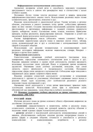 36
Информационно-коммуникативная деятельность
Адекватное восприятие устной речи и способность передавать содержание
прослушанного текста в сжатом или развернутом виде в соответствии с целью
учебного задания.
Осознанное беглое чтение текстов различных стилей и жанров, проведение
информационно-смыслового анализа текста. Использование различных видов чтения
(ознакомительное, просмотровое, поисковое и др.).
Владение монологической и диалогической речью. Умение вступать в речевое
общение, участвовать в диалоге (понимать точку зрения собеседника, признавать
право на иное мнение). Создание письменных высказываний, адекватно передающих
прослушанную и прочитанную информацию с заданной степенью свернутости
(кратко, выборочно, полно). Составление плана, тезисов, конспекта. Приведение
примеров, подбор аргументов, формулирование выводов. Отражение в устной или
письменной форме результатов своей деятельности.
Умение перефразировать мысль (объяснять «иными словами»). Выбор и
использование выразительных средств языка и знаковых систем (текст, таблица,
схема, аудиовизуальный ряд и др.) в соответствии с коммуникативной задачей,
сферой и ситуацией общения.
Использование для решения познавательных и коммуникативных задач
различных источников информации, включая энциклопедии, словари, Интернет –
ресурсы и другие базы данных.
Рефлексивная деятельность
Самостоятельная организация учебной деятельности (постановка цели,
планирование, определение оптимального соотношения цели и средств и др.).
Владение навыками контроля и оценки своей деятельности, умением предвидеть
возможные последствия своих действий. Поиск и устранение причин возникших
трудностей. Оценивание своих учебных достижений, поведения, черт своей
личности, своего физического и эмоционального состояния. Осознанное
определение сферы своих интересов и возможностей. Соблюдение норм поведения в
окружающей среде, правил здорового образа жизни.
Владение умениями совместной деятельности: согласование и координация
деятельности с другими ее участниками; объективное оценивание своего вклада в
решение общих задач коллектива; учет особенностей различного ролевого
поведения (лидер, подчиненный и др.).
Оценивание своей деятельности с точки зрения нравственных, правовых норм,
эстетических ценностей. Использование своих прав и выполнение своих
обязанностей как гражданина, члена общества и учебного коллектива.
2.2. Основное содержание учебных предметов на уровне основного общего
образования (ФК ГОС)
РУССКИЙ ЯЗЫК
Изучение русского языка на уровне основного общего образования направлено на
достижение следующих целей:
- воспитание гражданственности и патриотизма, любви к русскому языку;
сознательного отношения к языку как духовной ценности, средству общения и
получения знаний в разных сферах человеческой деятельности;
- развитие речевой и мыслительной деятельности; коммуникативных умений и
навыков, обеспечивающих свободное владение русским литературным языком в
разных сферах и ситуациях общения; готовности и способности к речевому
взаимодействию и взаимопониманию; потребности в речевом
 